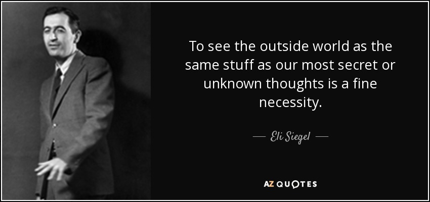To see the outside world as the same stuff as our most secret or unknown thoughts is a fine necessity. - Eli Siegel