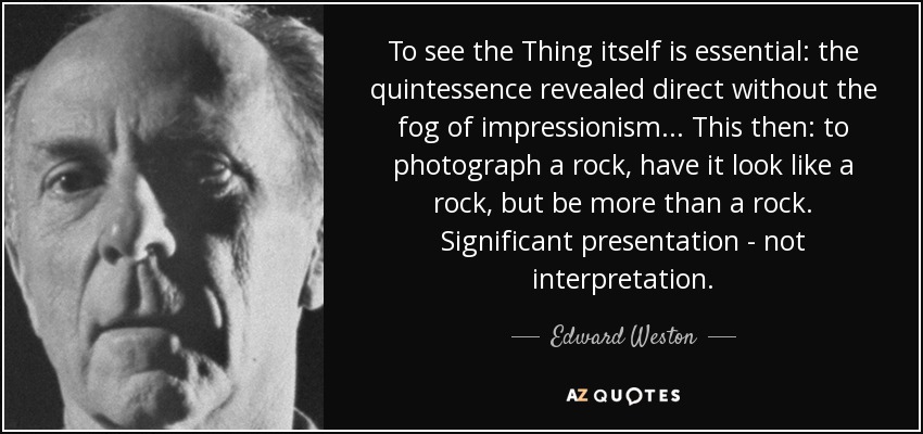 To see the Thing itself is essential: the quintessence revealed direct without the fog of impressionism... This then: to photograph a rock, have it look like a rock, but be more than a rock. Significant presentation - not interpretation. - Edward Weston