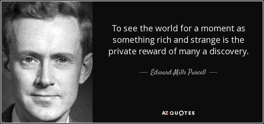 To see the world for a moment as something rich and strange is the private reward of many a discovery. - Edward Mills Purcell