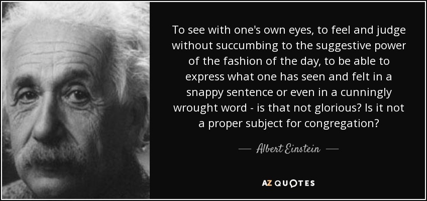 To see with one's own eyes, to feel and judge without succumbing to the suggestive power of the fashion of the day, to be able to express what one has seen and felt in a snappy sentence or even in a cunningly wrought word - is that not glorious? Is it not a proper subject for congregation? - Albert Einstein