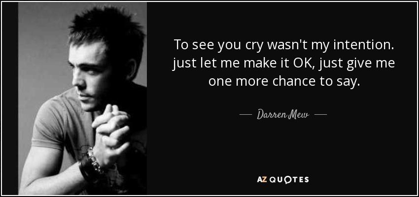 To see you cry wasn't my intention. just let me make it OK, just give me one more chance to say. - Darren Mew