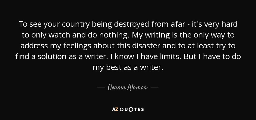 To see your country being destroyed from afar - it's very hard to only watch and do nothing. My writing is the only way to address my feelings about this disaster and to at least try to find a solution as a writer. I know I have limits. But I have to do my best as a writer. - Osama Alomar