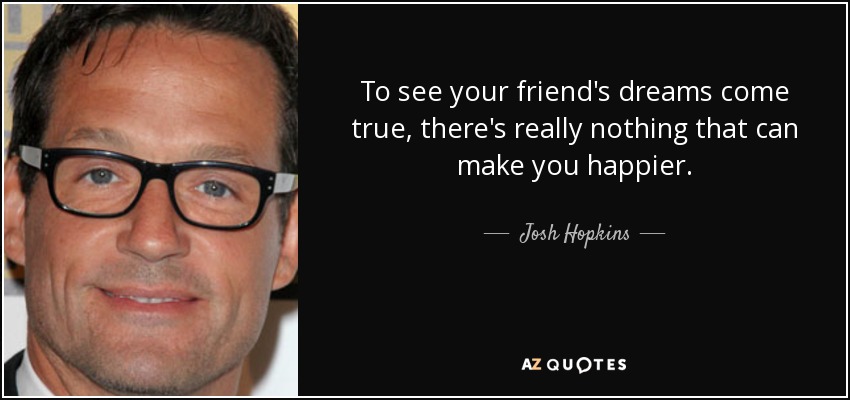 To see your friend's dreams come true, there's really nothing that can make you happier. - Josh Hopkins