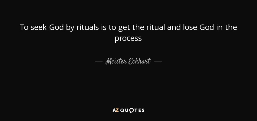 To seek God by rituals is to get the ritual and lose God in the process - Meister Eckhart