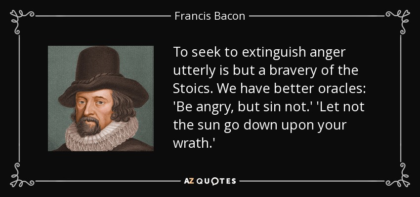 To seek to extinguish anger utterly is but a bravery of the Stoics. We have better oracles: 'Be angry, but sin not.' 'Let not the sun go down upon your wrath.' - Francis Bacon