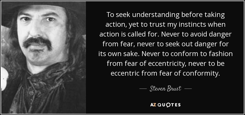 To seek understanding before taking action, yet to trust my instincts when action is called for. Never to avoid danger from fear, never to seek out danger for its own sake. Never to conform to fashion from fear of eccentricity, never to be eccentric from fear of conformity. - Steven Brust