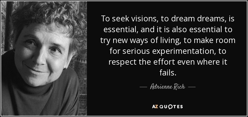To seek visions, to dream dreams, is essential, and it is also essential to try new ways of living, to make room for serious experimentation, to respect the effort even where it fails. - Adrienne Rich