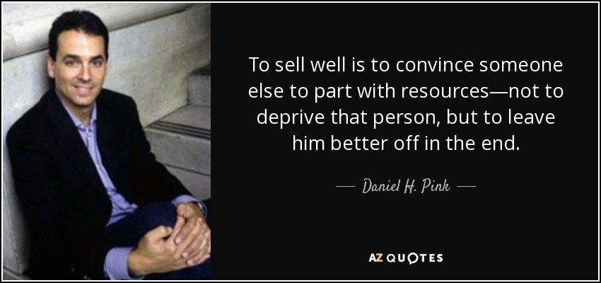 To sell well is to convince someone else to part with resources—not to deprive that person, but to leave him better off in the end. - Daniel H. Pink