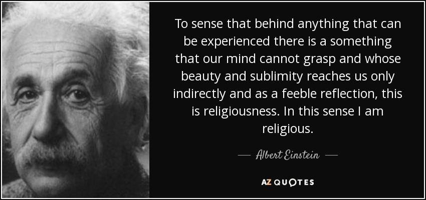 To sense that behind anything that can be experienced there is a something that our mind cannot grasp and whose beauty and sublimity reaches us only indirectly and as a feeble reflection, this is religiousness. In this sense I am religious. - Albert Einstein