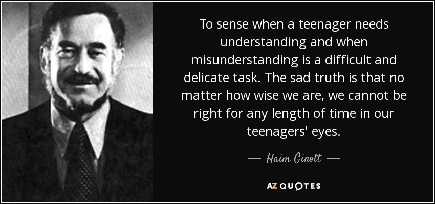 To sense when a teenager needs understanding and when misunderstanding is a difficult and delicate task. The sad truth is that no matter how wise we are, we cannot be right for any length of time in our teenagers' eyes. - Haim Ginott