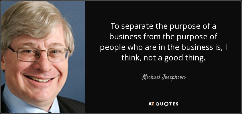 To separate the purpose of a business from the purpose of people who are in the business is, I think, not a good thing. - Michael Josephson
