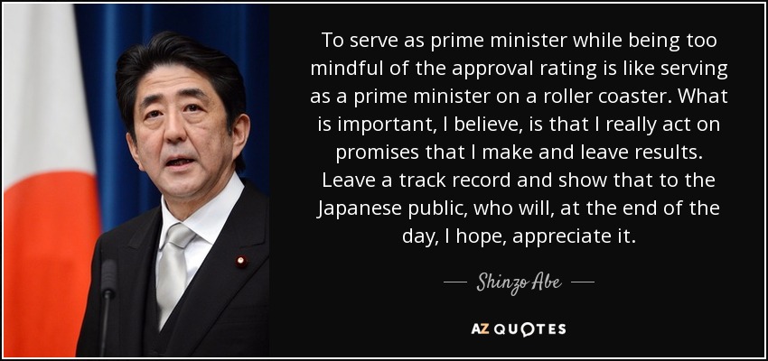 To serve as prime minister while being too mindful of the approval rating is like serving as a prime minister on a roller coaster. What is important, I believe, is that I really act on promises that I make and leave results. Leave a track record and show that to the Japanese public, who will, at the end of the day, I hope, appreciate it. - Shinzo Abe