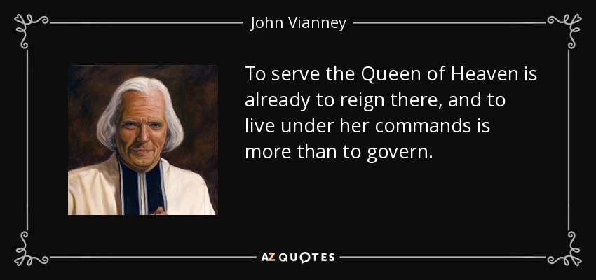 To serve the Queen of Heaven is already to reign there, and to live under her commands is more than to govern. - John Vianney