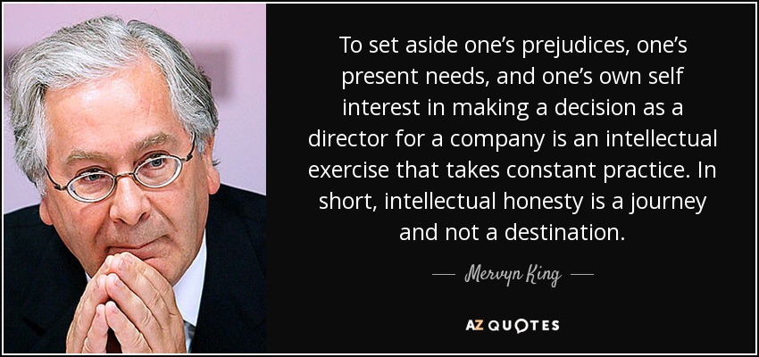 To set aside one’s prejudices, one’s present needs, and one’s own self interest in making a decision as a director for a company is an intellectual exercise that takes constant practice. In short, intellectual honesty is a journey and not a destination. - Mervyn King