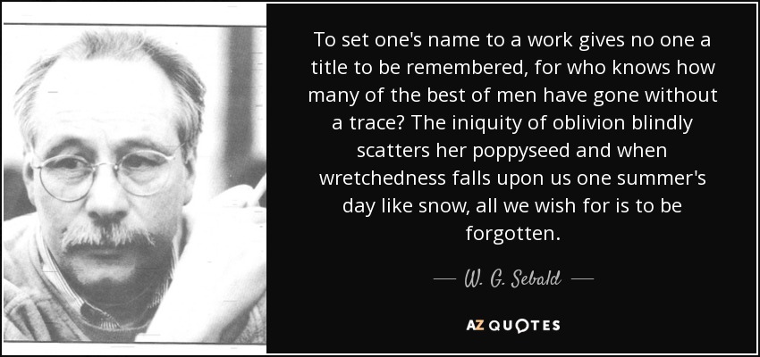 To set one's name to a work gives no one a title to be remembered, for who knows how many of the best of men have gone without a trace? The iniquity of oblivion blindly scatters her poppyseed and when wretchedness falls upon us one summer's day like snow, all we wish for is to be forgotten. - W. G. Sebald