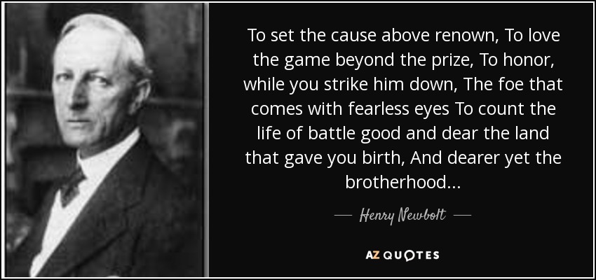 To set the cause above renown, To love the game beyond the prize, To honor, while you strike him down, The foe that comes with fearless eyes To count the life of battle good and dear the land that gave you birth, And dearer yet the brotherhood... - Henry Newbolt