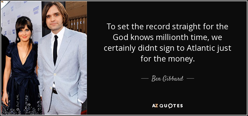 To set the record straight for the God knows millionth time, we certainly didnt sign to Atlantic just for the money. - Ben Gibbard