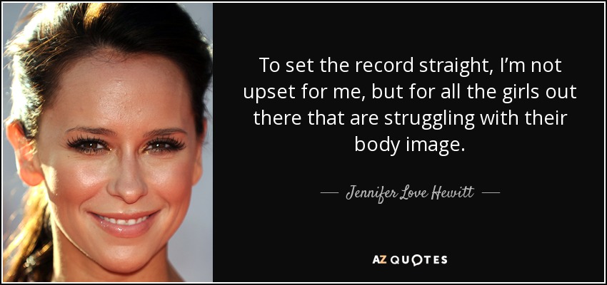 To set the record straight, I’m not upset for me, but for all the girls out there that are struggling with their body image. - Jennifer Love Hewitt