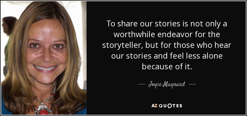 To share our stories is not only a worthwhile endeavor for the storyteller, but for those who hear our stories and feel less alone because of it. - Joyce Maynard