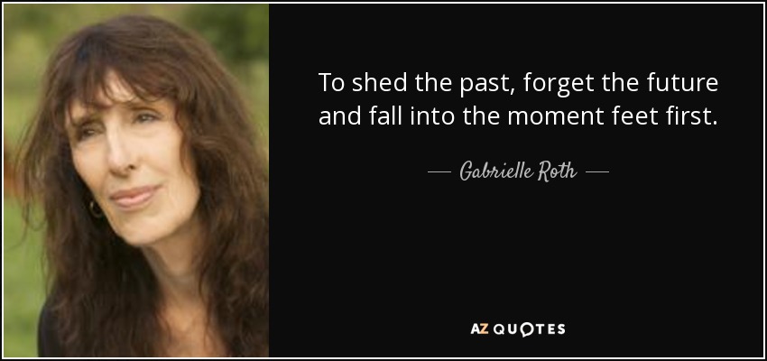 To shed the past, forget the future and fall into the moment feet first. - Gabrielle Roth