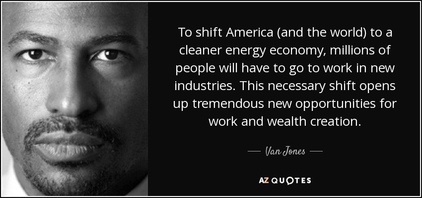To shift America (and the world) to a cleaner energy economy, millions of people will have to go to work in new industries. This necessary shift opens up tremendous new opportunities for work and wealth creation. - Van Jones