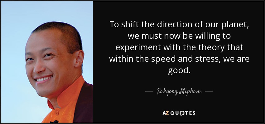To shift the direction of our planet, we must now be willing to experiment with the theory that within the speed and stress, we are good. - Sakyong Mipham