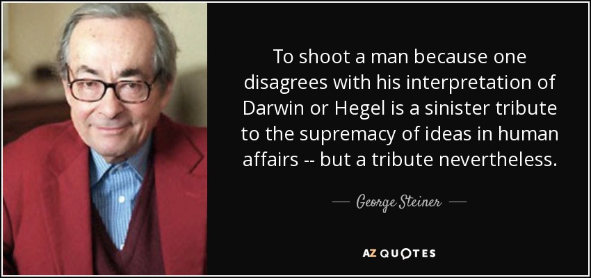 To shoot a man because one disagrees with his interpretation of Darwin or Hegel is a sinister tribute to the supremacy of ideas in human affairs -- but a tribute nevertheless. - George Steiner