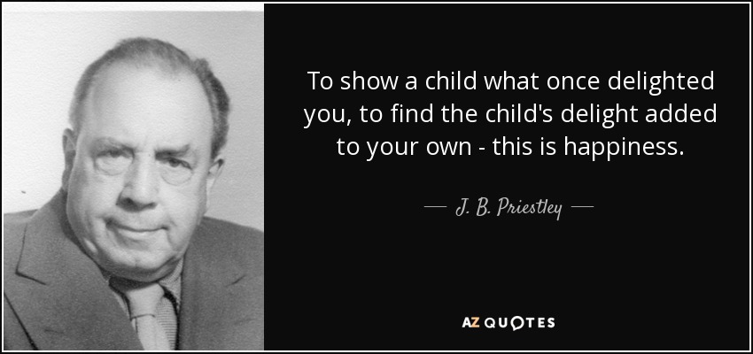 To show a child what once delighted you, to find the child's delight added to your own - this is happiness. - J. B. Priestley