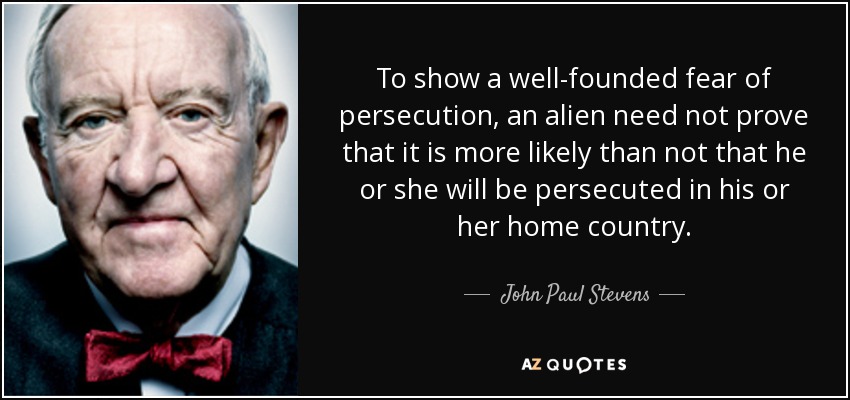 To show a well-founded fear of persecution, an alien need not prove that it is more likely than not that he or she will be persecuted in his or her home country. - John Paul Stevens