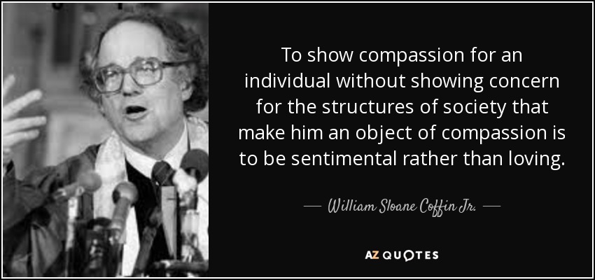 To show compassion for an individual without showing concern for the structures of society that make him an object of compassion is to be sentimental rather than loving. - William Sloane Coffin