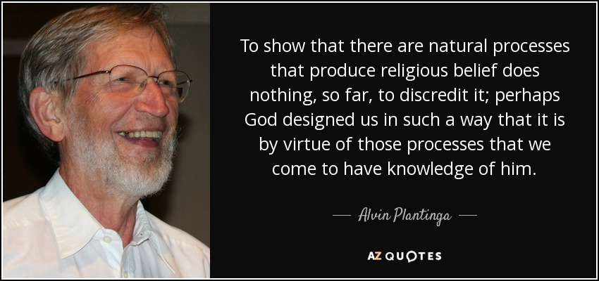 To show that there are natural processes that produce religious belief does nothing, so far, to discredit it; perhaps God designed us in such a way that it is by virtue of those processes that we come to have knowledge of him. - Alvin Plantinga
