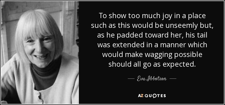 To show too much joy in a place such as this would be unseemly but, as he padded toward her, his tail was extended in a manner which would make wagging possible should all go as expected. - Eva Ibbotson