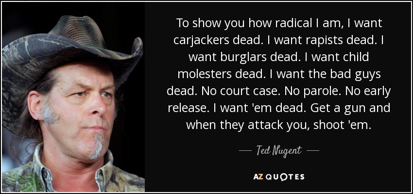 To show you how radical I am, I want carjackers dead. I want rapists dead. I want burglars dead. I want child molesters dead. I want the bad guys dead. No court case. No parole. No early release. I want 'em dead. Get a gun and when they attack you, shoot 'em. - Ted Nugent