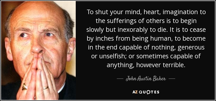 To shut your mind, heart, imagination to the sufferings of others is to begin slowly but inexorably to die. It is to cease by inches from being human, to become in the end capable of nothing, generous or unselfish; or sometimes capable of anything, however terrible. - John Austin Baker