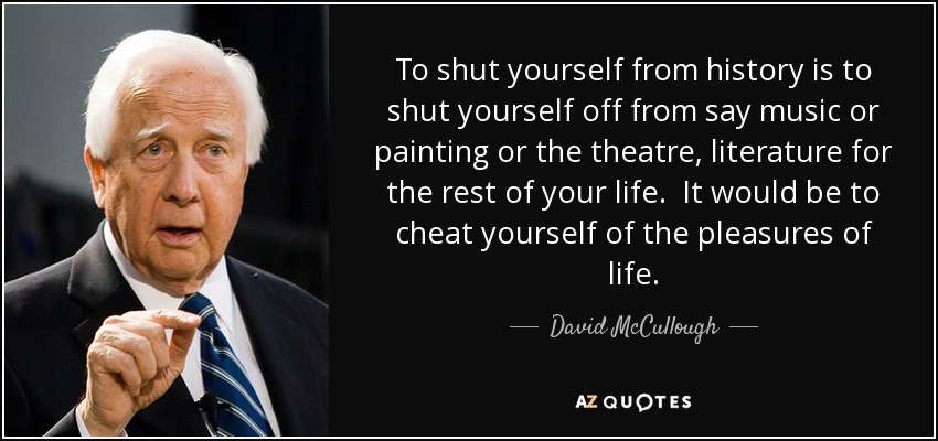 To shut yourself from history is to shut yourself off from say music or painting or the theatre, literature for the rest of your life. It would be to cheat yourself of the pleasures of life. - David McCullough
