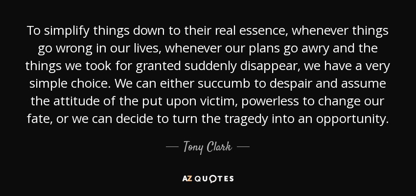 To simplify things down to their real essence, whenever things go wrong in our lives, whenever our plans go awry and the things we took for granted suddenly disappear, we have a very simple choice. We can either succumb to despair and assume the attitude of the put upon victim, powerless to change our fate, or we can decide to turn the tragedy into an opportunity. - Tony Clark