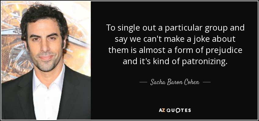 To single out a particular group and say we can't make a joke about them is almost a form of prejudice and it's kind of patronizing. - Sacha Baron Cohen