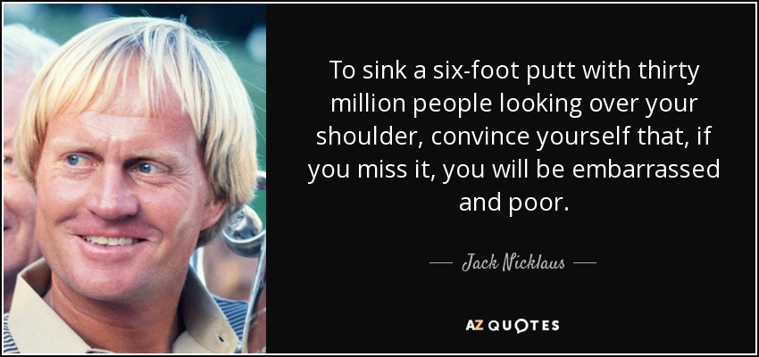 To sink a six-foot putt with thirty million people looking over your shoulder, convince yourself that, if you miss it, you will be embarrassed and poor. - Jack Nicklaus