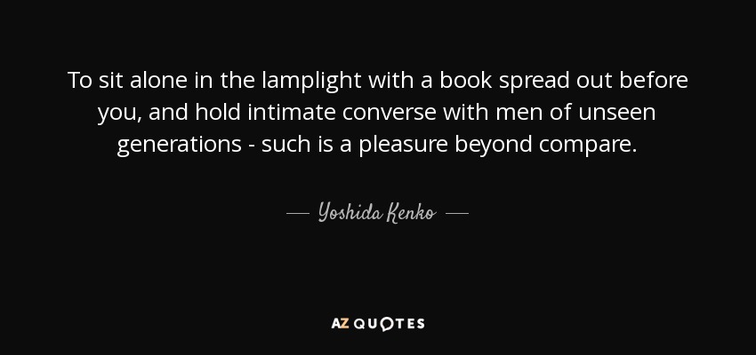 To sit alone in the lamplight with a book spread out before you, and hold intimate converse with men of unseen generations - such is a pleasure beyond compare. - Yoshida Kenko