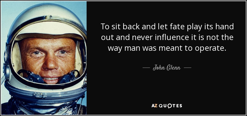 To sit back and let fate play its hand out and never influence it is not the way man was meant to operate. - John Glenn