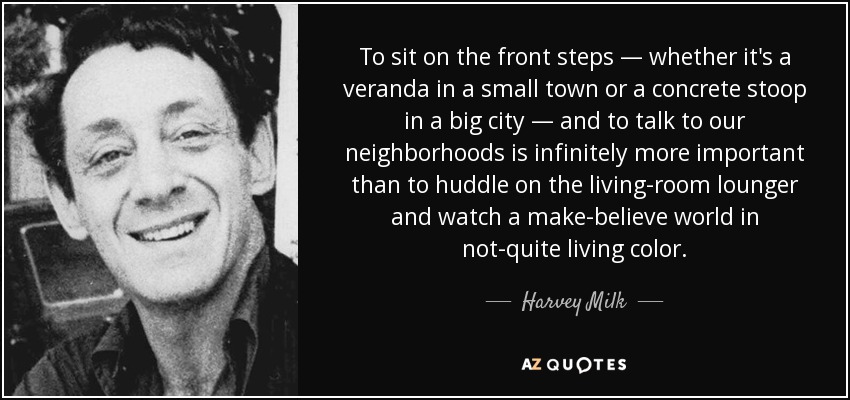 To sit on the front steps — whether it's a veranda in a small town or a concrete stoop in a big city — and to talk to our neighborhoods is infinitely more important than to huddle on the living-room lounger and watch a make-believe world in not-quite living color. - Harvey Milk
