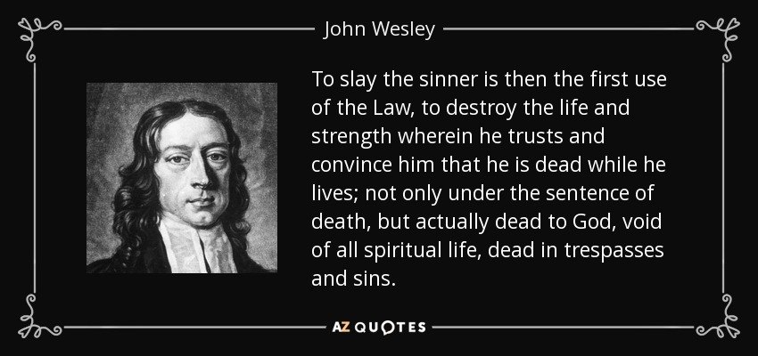 To slay the sinner is then the first use of the Law, to destroy the life and strength wherein he trusts and convince him that he is dead while he lives; not only under the sentence of death, but actually dead to God, void of all spiritual life, dead in trespasses and sins. - John Wesley
