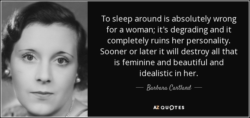 To sleep around is absolutely wrong for a woman; it's degrading and it completely ruins her personality. Sooner or later it will destroy all that is feminine and beautiful and idealistic in her. - Barbara Cartland