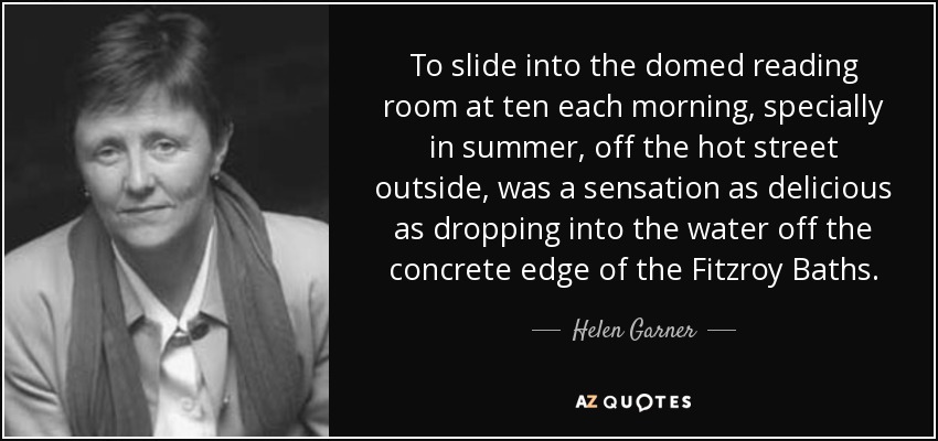 To slide into the domed reading room at ten each morning, specially in summer, off the hot street outside, was a sensation as delicious as dropping into the water off the concrete edge of the Fitzroy Baths. - Helen Garner
