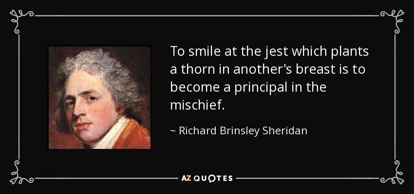 To smile at the jest which plants a thorn in another's breast is to become a principal in the mischief. - Richard Brinsley Sheridan