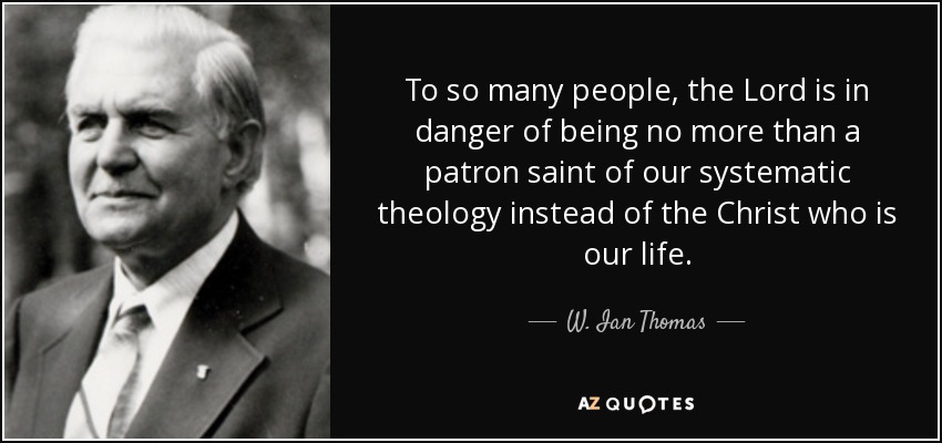 To so many people, the Lord is in danger of being no more than a patron saint of our systematic theology instead of the Christ who is our life. - W. Ian Thomas