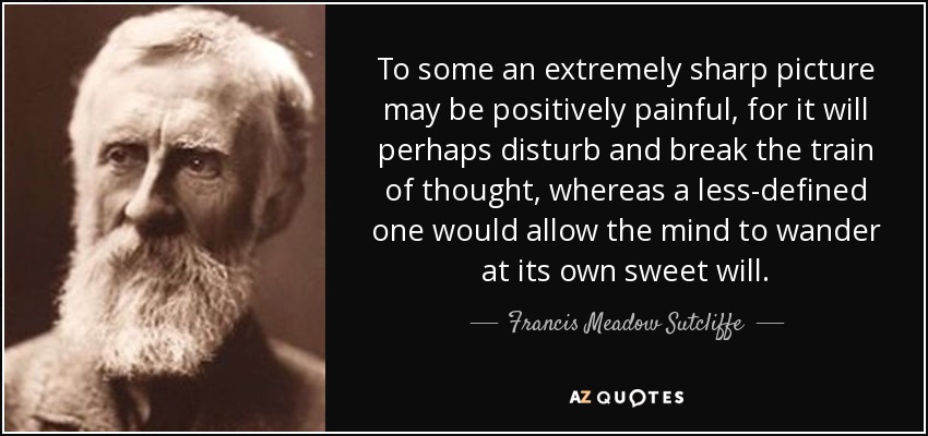 To some an extremely sharp picture may be positively painful, for it will perhaps disturb and break the train of thought, whereas a less-defined one would allow the mind to wander at its own sweet will. - Francis Meadow Sutcliffe