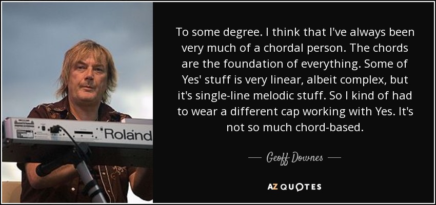 To some degree. I think that I've always been very much of a chordal person. The chords are the foundation of everything. Some of Yes' stuff is very linear, albeit complex, but it's single-line melodic stuff. So I kind of had to wear a different cap working with Yes. It's not so much chord-based. - Geoff Downes
