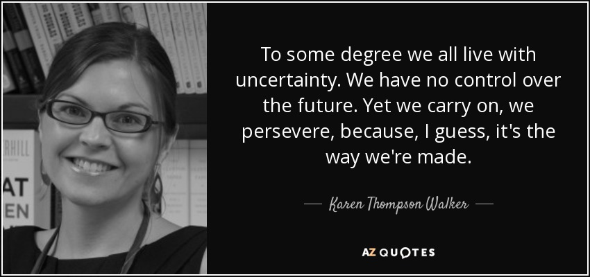 To some degree we all live with uncertainty. We have no control over the future. Yet we carry on, we persevere, because, I guess, it's the way we're made. - Karen Thompson Walker