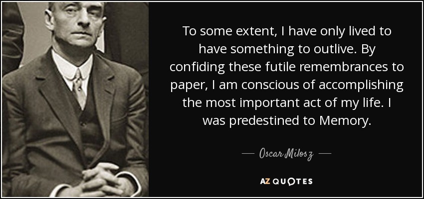 To some extent, I have only lived to have something to outlive. By confiding these futile remembrances to paper, I am conscious of accomplishing the most important act of my life. I was predestined to Memory. - Oscar Milosz